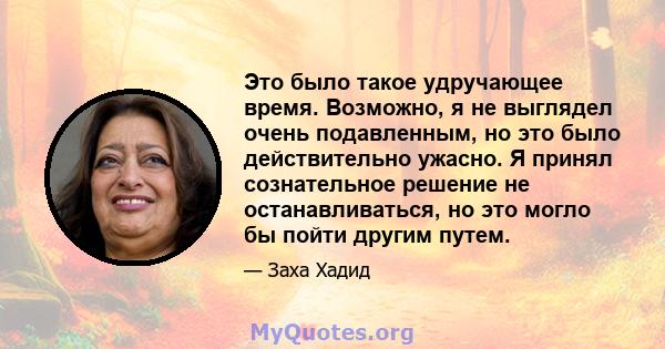 Это было такое удручающее время. Возможно, я не выглядел очень подавленным, но это было действительно ужасно. Я принял сознательное решение не останавливаться, но это могло бы пойти другим путем.