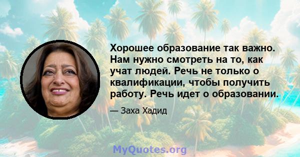 Хорошее образование так важно. Нам нужно смотреть на то, как учат людей. Речь не только о квалификации, чтобы получить работу. Речь идет о образовании.