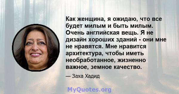 Как женщина, я ожидаю, что все будет милым и быть милым. Очень английская вещь. Я не дизайн хороших зданий - они мне не нравятся. Мне нравится архитектура, чтобы иметь необработанное, жизненно важное, земное качество.