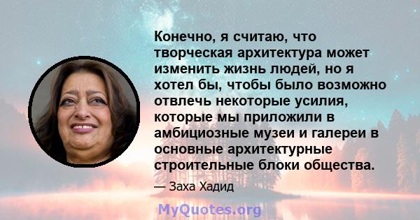 Конечно, я считаю, что творческая архитектура может изменить жизнь людей, но я хотел бы, чтобы было возможно отвлечь некоторые усилия, которые мы приложили в амбициозные музеи и галереи в основные архитектурные