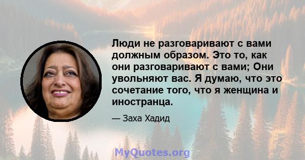 Люди не разговаривают с вами должным образом. Это то, как они разговаривают с вами; Они увольняют вас. Я думаю, что это сочетание того, что я женщина и иностранца.