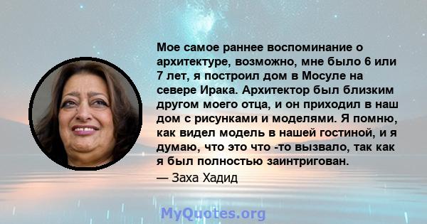 Мое самое раннее воспоминание о архитектуре, возможно, мне было 6 или 7 лет, я построил дом в Мосуле на севере Ирака. Архитектор был близким другом моего отца, и он приходил в наш дом с рисунками и моделями. Я помню,