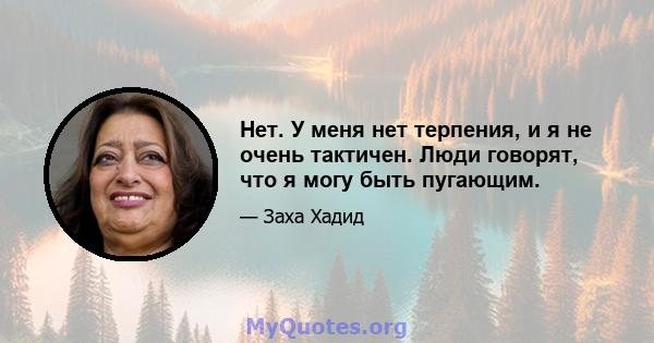 Нет. У меня нет терпения, и я не очень тактичен. Люди говорят, что я могу быть пугающим.