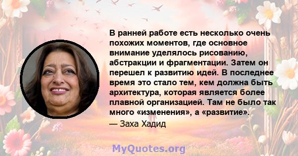 В ранней работе есть несколько очень похожих моментов, где основное внимание уделялось рисованию, абстракции и фрагментации. Затем он перешел к развитию идей. В последнее время это стало тем, кем должна быть