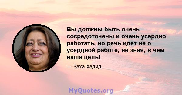 Вы должны быть очень сосредоточены и очень усердно работать, но речь идет не о усердной работе, не зная, в чем ваша цель!