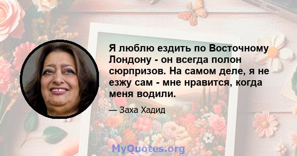 Я люблю ездить по Восточному Лондону - он всегда полон сюрпризов. На самом деле, я не езжу сам - мне нравится, когда меня водили.