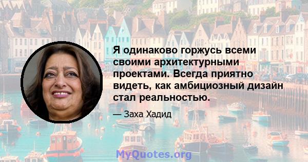 Я одинаково горжусь всеми своими архитектурными проектами. Всегда приятно видеть, как амбициозный дизайн стал реальностью.