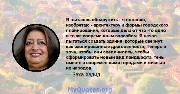 Я пытаюсь обнаружить - я полагаю, изобретаю - архитектуру и формы городского планирования, которые делают что -то одно и то же современным способом. Я начал пытаться создать здания, которые свернут как изолированные