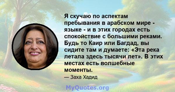 Я скучаю по аспектам пребывания в арабском мире - языке - и в этих городах есть спокойствие с большими реками. Будь то Каир или Багдад, вы сидите там и думаете: «Эта река летала здесь тысячи лет». В этих местах есть