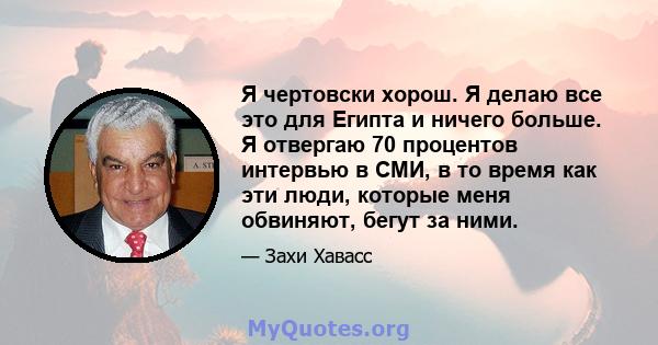 Я чертовски хорош. Я делаю все это для Египта и ничего больше. Я отвергаю 70 процентов интервью в СМИ, в то время как эти люди, которые меня обвиняют, бегут за ними.