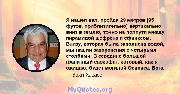 Я нашел вал, пройдя 29 метров [95 футов, приблизительно] вертикально вниз в землю, точно на полпути между пирамидой шефрена и сфинксом. Внизу, которая была заполнена водой, мы нашли захоронения с четырьмя столбами. В