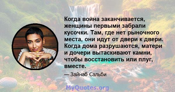 Когда война заканчивается, женщины первыми забрали кусочки. Там, где нет рыночного места, они идут от двери к двери. Когда дома разрушаются, матери и дочери вытаскивают камни, чтобы восстановить или плуг, вместе.