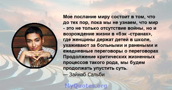 Мое послание миру состоит в том, что до тех пор, пока мы не узнаем, что мир - это не только отсутствие войны, но и возрождение жизни в «бэк -странах», где женщины держат детей в школе, ухаживают за больными и ранеными и 