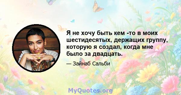 Я не хочу быть кем -то в моих шестидесятых, держащих группу, которую я создал, когда мне было за двадцать.