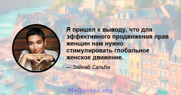 Я пришел к выводу, что для эффективного продвижения прав женщин нам нужно стимулировать глобальное женское движение.