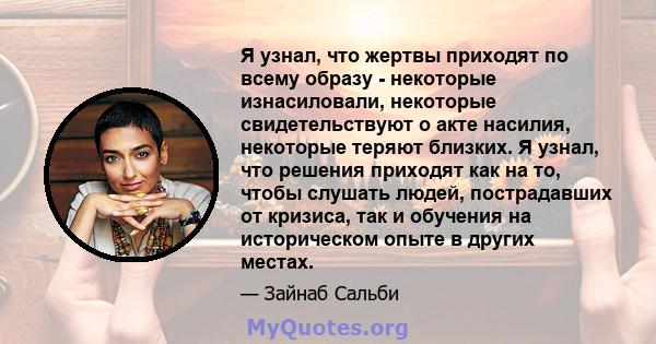 Я узнал, что жертвы приходят по всему образу - некоторые изнасиловали, некоторые свидетельствуют о акте насилия, некоторые теряют близких. Я узнал, что решения приходят как на то, чтобы слушать людей, пострадавших от