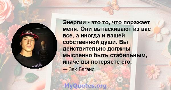 Энергии - это то, что поражает меня. Они вытаскивают из вас все, а иногда и вашей собственной души. Вы действительно должны мысленно быть стабильным, иначе вы потеряете его.