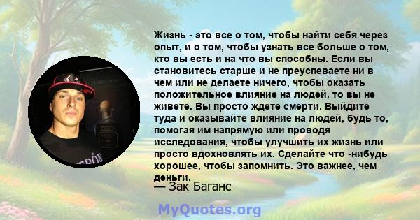 Жизнь - это все о том, чтобы найти себя через опыт, и о том, чтобы узнать все больше о том, кто вы есть и на что вы способны. Если вы становитесь старше и не преуспеваете ни в чем или не делаете ничего, чтобы оказать