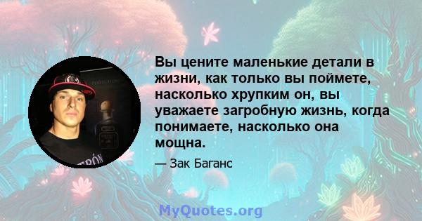 Вы цените маленькие детали в жизни, как только вы поймете, насколько хрупким он, вы уважаете загробную жизнь, когда понимаете, насколько она мощна.