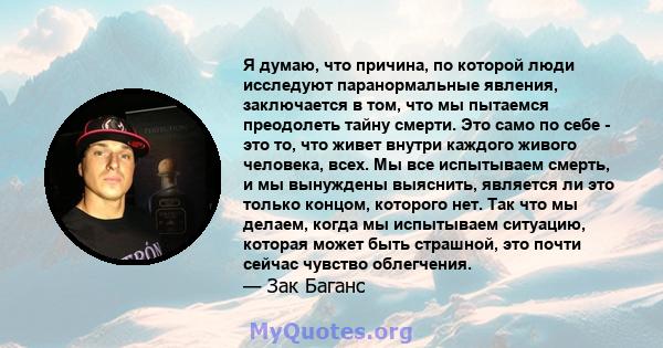 Я думаю, что причина, по которой люди исследуют паранормальные явления, заключается в том, что мы пытаемся преодолеть тайну смерти. Это само по себе - это то, что живет внутри каждого живого человека, всех. Мы все