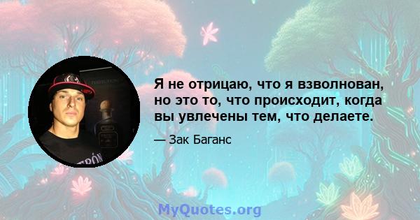 Я не отрицаю, что я взволнован, но это то, что происходит, когда вы увлечены тем, что делаете.