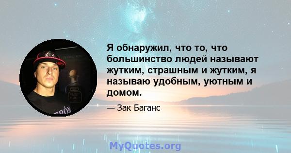 Я обнаружил, что то, что большинство людей называют жутким, страшным и жутким, я называю удобным, уютным и домом.