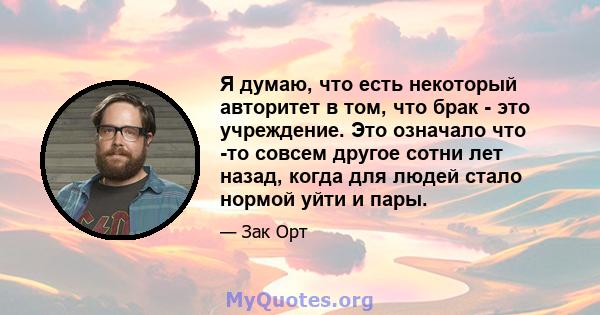 Я думаю, что есть некоторый авторитет в том, что брак - это учреждение. Это означало что -то совсем другое сотни лет назад, когда для людей стало нормой уйти и пары.