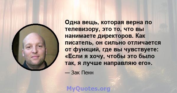 Одна вещь, которая верна по телевизору, это то, что вы нанимаете директоров. Как писатель, он сильно отличается от функций, где вы чувствуете: «Если я хочу, чтобы это было так, я лучше направляю его».