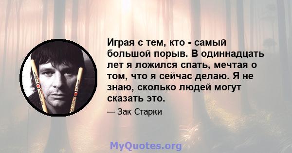 Играя с тем, кто - самый большой порыв. В одиннадцать лет я ложился спать, мечтая о том, что я сейчас делаю. Я не знаю, сколько людей могут сказать это.