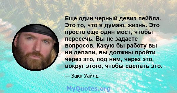 Еще один черный девиз лейбла. Это то, что я думаю, жизнь. Это просто еще один мост, чтобы пересечь. Вы не задаете вопросов. Какую бы работу вы ни делали, вы должны пройти через это, под ним, через это, вокруг этого,