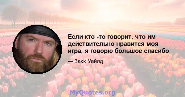 Если кто -то говорит, что им действительно нравится моя игра, я говорю большое спасибо