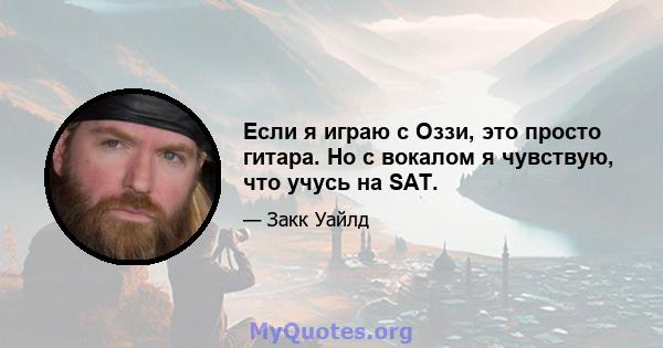 Если я играю с Оззи, это просто гитара. Но с вокалом я чувствую, что учусь на SAT.