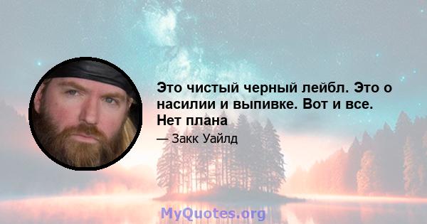 Это чистый черный лейбл. Это о насилии и выпивке. Вот и все. Нет плана