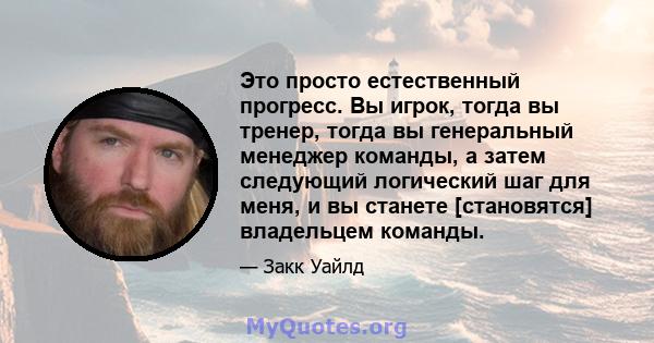 Это просто естественный прогресс. Вы игрок, тогда вы тренер, тогда вы генеральный менеджер команды, а затем следующий логический шаг для меня, и вы станете [становятся] владельцем команды.