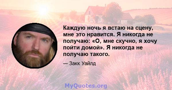 Каждую ночь я встаю на сцену, мне это нравится. Я никогда не получаю: «О, мне скучно, я хочу пойти домой». Я никогда не получаю такого.