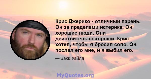 Крис Джерико - отличный парень. Он за пределами истерика. Он хорошие люди. Они действительно хороши. Крис хотел, чтобы я бросил соло. Он послал его мне, и я выбил его.