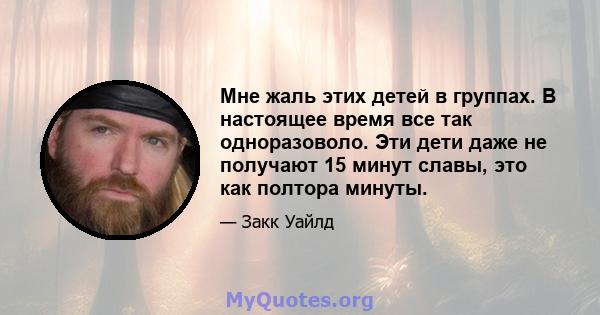 Мне жаль этих детей в группах. В настоящее время все так одноразоволо. Эти дети даже не получают 15 минут славы, это как полтора минуты.