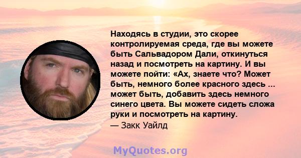 Находясь в студии, это скорее контролируемая среда, где вы можете быть Сальвадором Дали, откинуться назад и посмотреть на картину. И вы можете пойти: «Ах, знаете что? Может быть, немного более красного здесь ... может