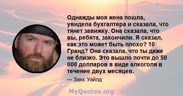 Однажды моя жена пошла, увидела бухгалтера и сказала, что тянет завижку. Она сказала, что вы, ребята, закончили. Я сказал, как это может быть плохо? 10 Гранд? Она сказала, что ты даже не близко. Это вышло почти до 50