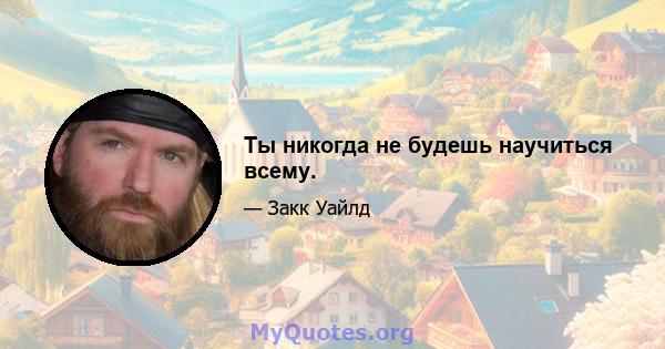 Ты никогда не будешь научиться всему.