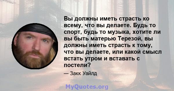 Вы должны иметь страсть ко всему, что вы делаете. Будь то спорт, будь то музыка, хотите ли вы быть матерью Терезой, вы должны иметь страсть к тому, что вы делаете, или какой смысл встать утром и вставать с постели?