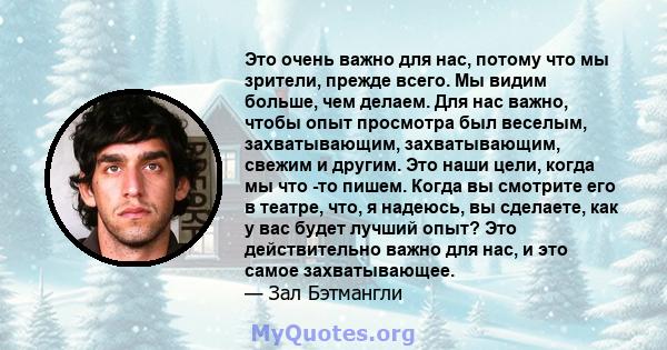 Это очень важно для нас, потому что мы зрители, прежде всего. Мы видим больше, чем делаем. Для нас важно, чтобы опыт просмотра был веселым, захватывающим, захватывающим, свежим и другим. Это наши цели, когда мы что -то