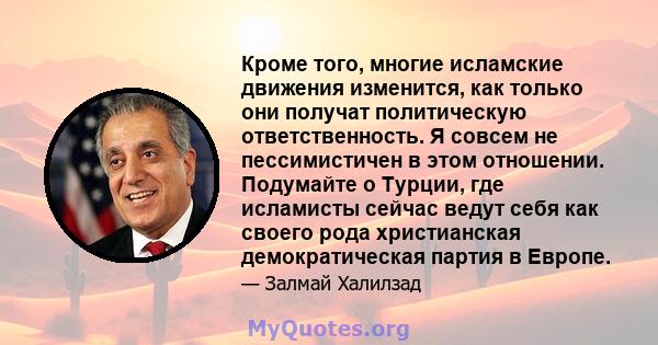 Кроме того, многие исламские движения изменится, как только они получат политическую ответственность. Я совсем не пессимистичен в этом отношении. Подумайте о Турции, где исламисты сейчас ведут себя как своего рода