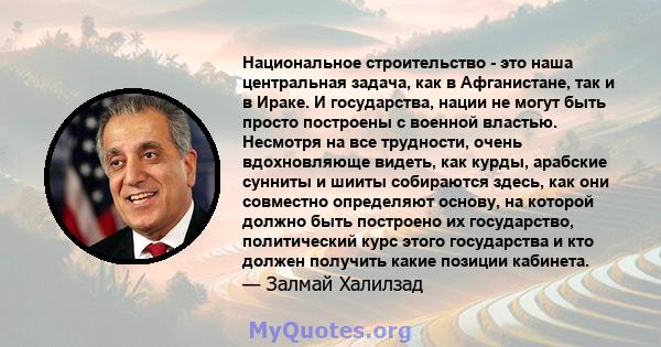 Национальное строительство - это наша центральная задача, как в Афганистане, так и в Ираке. И государства, нации не могут быть просто построены с военной властью. Несмотря на все трудности, очень вдохновляюще видеть,