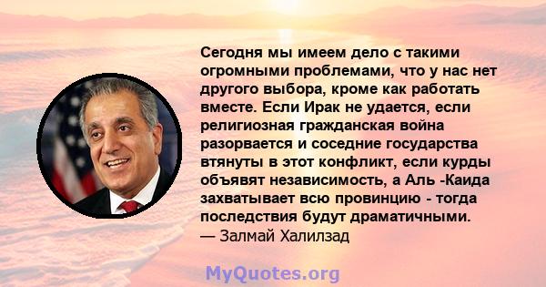 Сегодня мы имеем дело с такими огромными проблемами, что у нас нет другого выбора, кроме как работать вместе. Если Ирак не удается, если религиозная гражданская война разорвается и соседние государства втянуты в этот