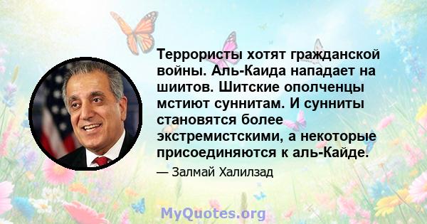 Террористы хотят гражданской войны. Аль-Каида нападает на шиитов. Шитские ополченцы мстиют суннитам. И сунниты становятся более экстремистскими, а некоторые присоединяются к аль-Кайде.