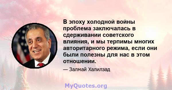 В эпоху холодной войны проблема заключалась в сдерживании советского влияния, и мы терпимы многих авторитарного режима, если они были полезны для нас в этом отношении.