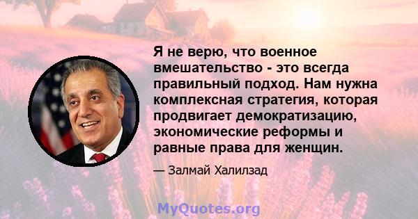 Я не верю, что военное вмешательство - это всегда правильный подход. Нам нужна комплексная стратегия, которая продвигает демократизацию, экономические реформы и равные права для женщин.