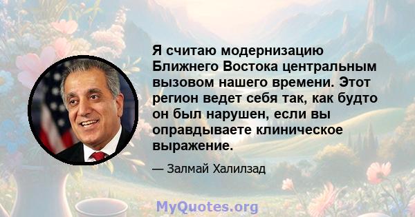 Я считаю модернизацию Ближнего Востока центральным вызовом нашего времени. Этот регион ведет себя так, как будто он был нарушен, если вы оправдываете клиническое выражение.