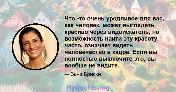 Что -то очень уродливое для вас, как человек, может выглядеть красиво через видоискатель, но возможность найти эту красоту, часто, означает видеть человечество в кадре. Если вы полностью выключите это, вы вообще не